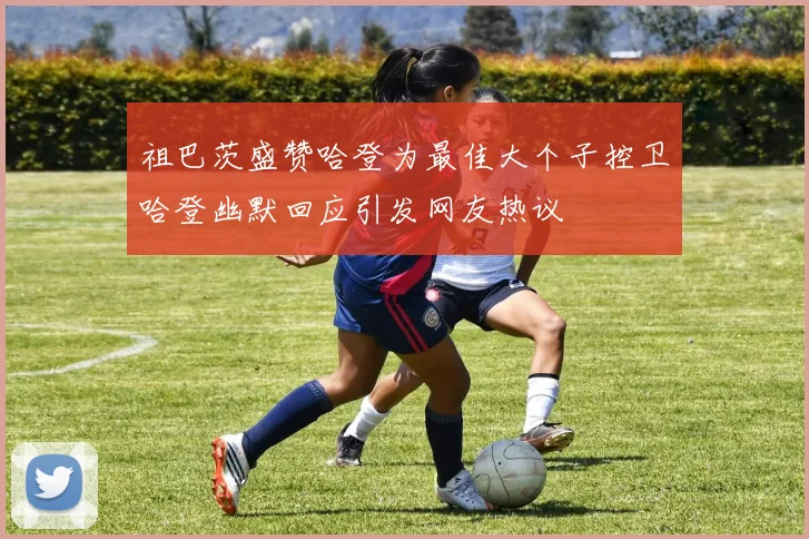 祖巴茨盛赞哈登为最佳大个子控卫哈登幽默回应引发网友热议