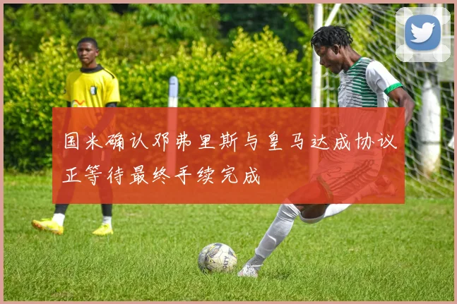 国米确认邓弗里斯与皇马达成协议正等待最终手续完成