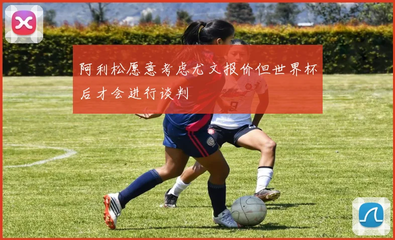 阿利松愿意考虑尤文报价但世界杯后才会进行谈判