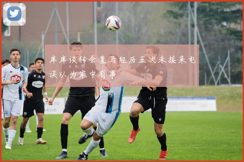 库库谈转会皇马经历五次未接来电误以为家中有事