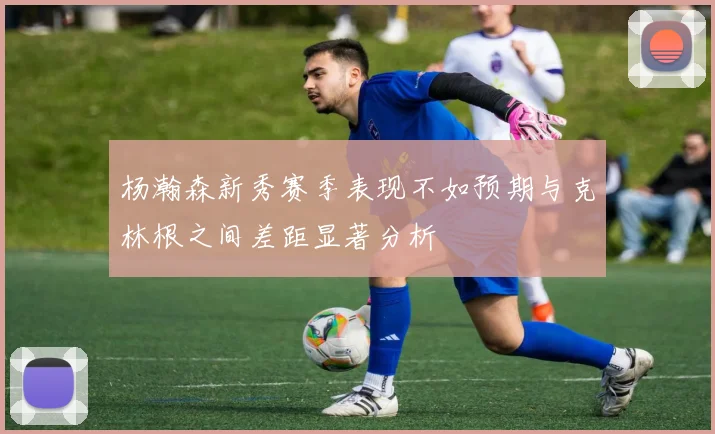 杨瀚森新秀赛季表现不如预期与克林根之间差距显著分析