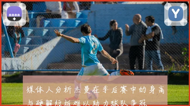 媒体人分析杰曼在季后赛中的身高与硬解短板难以助力球队争冠