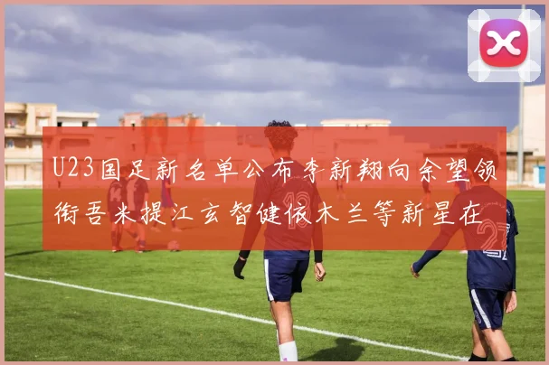 U23国足新名单公布李新翔向余望领衔吾米提江玄智健依木兰等新星在列