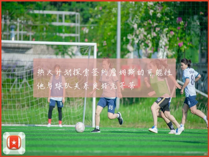 热火计划探索签约詹姆斯的可能性他与球队关系良好无芥蒂