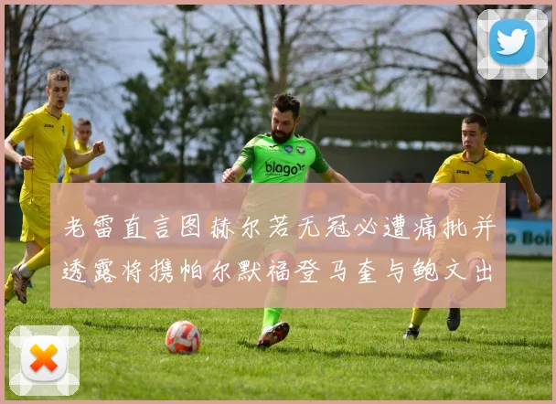老雷直言图赫尔若无冠必遭痛批并透露将携帕尔默福登马奎与鲍文出战