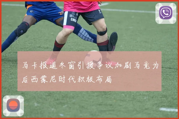 马卡报道冬窗引援争议加剧马竞为后西蒙尼时代积极布局