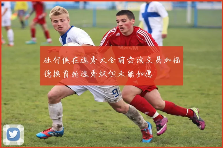 独行侠在选秀大会前尝试交易加福德换首轮选秀权但未能如愿