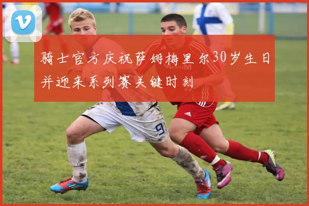 骑士官方庆祝萨姆梅里尔30岁生日并迎来系列赛关键时刻
